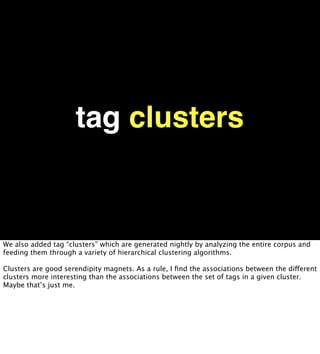 tag clusters


We also added tag “clusters” which are generated nightly by analyzing the entire corpus and
feeding them through a variety of hierarchical clustering algorithms.

Clusters are good serendipity magnets. As a rule, I ﬁnd the associations between the different
clusters more interesting than the associations between the set of tags in a given cluster.
Maybe that’s just me.
 