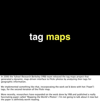 tag maps


In 2006 the Yahoo! Research Berkeley (YRB) team released the tag maps project that
generated a dynamic, map-driven interface to Flickr photos by analyzing their tags for
geographic information.

We implemented something like that, incorporating the work we’d done with hot (“hawt”)
tags, for the second iteration of the Flickr map.

More recently, researchers have expanded on the work done by YRB and published a really
fascinating paper called “Mapping the World’s Photos”. I’m not going to talk about it now but
the paper is deﬁnitely worth reading.
 