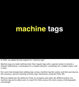 machine tags


In 2007, we added formal support for “machine tags”.

Machine tags are really nothing more than regular tags with a special syntax to denote a
faceted relationship: a namespace (or a subject domain); a predicate (or a subject topic); and
a value.

Our users had already been adding tags using a machine tag like syntax and then parsing out
the structure, and the meaning of those tags, themselves using the Flickr API.

What we added was the ability for Flickr to recognize and index the different pieces of a
machine tag and to allow users to search for them across the entire corpus of photographs
accordingly.
 