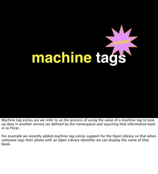 extras!


                  machine tags


Machine tag extras are we refer to as the process of using the value of a machine tag to look
up data in another service (as deﬁned by the namespace) and squirting that information back
in to Flickr.

For example we recently added machine tag extras support for the Open Library so that when
someone tags their photo with an Open Library identiﬁer we can display the name of that
book.
 