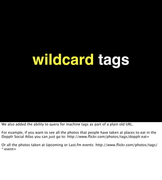 wildcard tags


We also added the ability to query for machine tags as part of a plain old URL.

For example, if you want to see all the photos that people have taken at places to eat in the
Dopplr Social Atlas you can just go to: http://www.ﬂickr.com/photos/tags/dopplr:eat=

Or all the photos taken at Upcoming or Last.fm events: http://www.ﬂickr.com/photos/tags/
*:event=
 