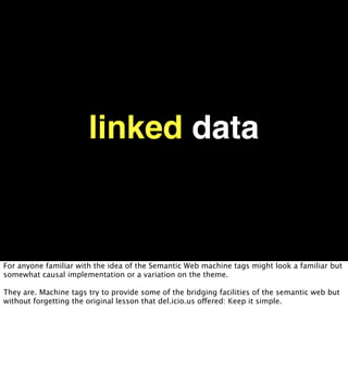 linked data


For anyone familiar with the idea of the Semantic Web machine tags might look a familiar but
somewhat causal implementation or a variation on the theme.

They are. Machine tags try to provide some of the bridging facilities of the semantic web but
without forgetting the original lesson that del.icio.us offered: Keep it simple.
 