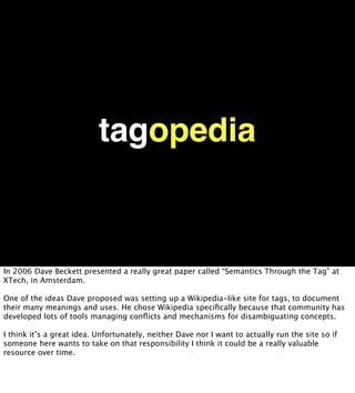 tagopedia


In 2006 Dave Beckett presented a really great paper called “Semantics Through the Tag” at
XTech, in Amsterdam.

One of the ideas Dave proposed was setting up a Wikipedia-like site for tags, to document
their many meanings and uses. He chose Wikipedia speciﬁcally because that community has
developed lots of tools managing conﬂicts and mechanisms for disambiguating concepts.

I think it’s a great idea. Unfortunately, neither Dave nor I want to actually run the site so if
someone here wants to take on that responsibility I think it could be a really valuable
resource over time.
 