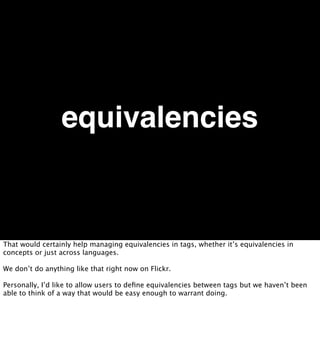 equivalencies


That would certainly help managing equivalencies in tags, whether it’s equivalencies in
concepts or just across languages.

We don’t do anything like that right now on Flickr.

Personally, I’d like to allow users to deﬁne equivalencies between tags but we haven’t been
able to think of a way that would be easy enough to warrant doing.
 