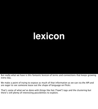 lexicon


But really what we have is this fantastic lexicon of terms and connections that keeps growing
every day.

We make a point of trying to expose as much of that information as we can via the API and
are eager to see someone tease out the shape of language on Flickr.

That’s some of what we’ve done with things like hot (“hawt”) tags and the clustering but
there’s still plenty of interesting possibilities to explore.
 