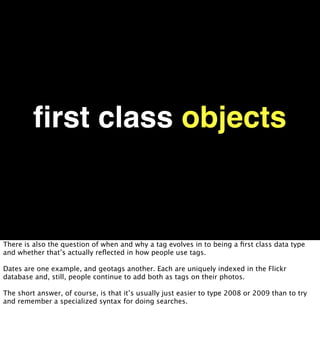 ﬁrst class objects


There is also the question of when and why a tag evolves in to being a ﬁrst class data type
and whether that’s actually reﬂected in how people use tags.

Dates are one example, and geotags another. Each are uniquely indexed in the Flickr
database and, still, people continue to add both as tags on their photos.

The short answer, of course, is that it’s usually just easier to type 2008 or 2009 than to try
and remember a specialized syntax for doing searches.
 