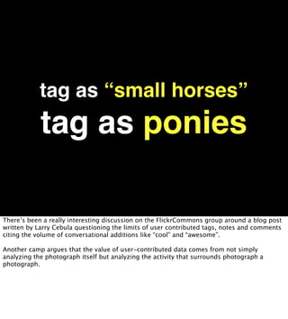 tag as “small horses”
            tag as ponies

There’s been a really interesting discussion on the FlickrCommons group around a blog post
written by Larry Cebula questioning the limits of user contributed tags, notes and comments
citing the volume of conversational additions like “cool” and “awesome”.

Another camp argues that the value of user-contributed data comes from not simply
analyzing the photograph itself but analyzing the activity that surrounds photograph a
photograph.
 