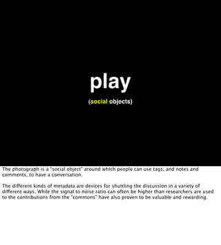 play
                                     (social objects)




The photograph is a “social object” around which people can use tags, and notes and
comments, to have a conversation.

The different kinds of metadata are devices for shuttling the discussion in a variety of
different ways. While the signal to noise ratio can often be higher than researchers are used
to the contributions from the “commons” have also proven to be valuable and rewarding.
 