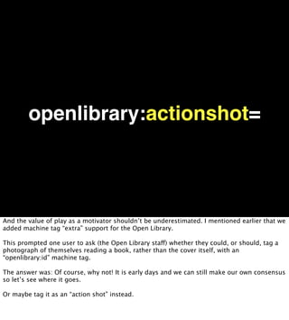 openlibrary:actionshot=




And the value of play as a motivator shouldn’t be underestimated. I mentioned earlier that we
added machine tag “extra” support for the Open Library.

This prompted one user to ask (the Open Library staff) whether they could, or should, tag a
photograph of themselves reading a book, rather than the cover itself, with an
“openlibrary:id” machine tag.

The answer was: Of course, why not! It is early days and we can still make our own consensus
so let’s see where it goes.

Or maybe tag it as an “action shot” instead.
 