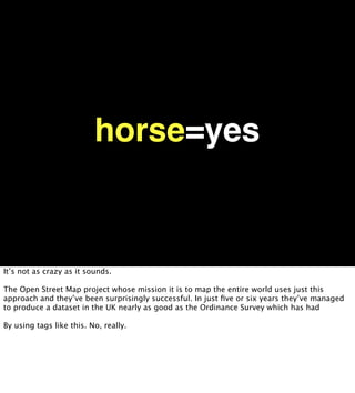 horse=yes


It’s not as crazy as it sounds.

The Open Street Map project whose mission it is to map the entire world uses just this
approach and they’ve been surprisingly successful. In just ﬁve or six years they’ve managed
to produce a dataset in the UK nearly as good as the Ordinance Survey which has had

By using tags like this. No, really.
 