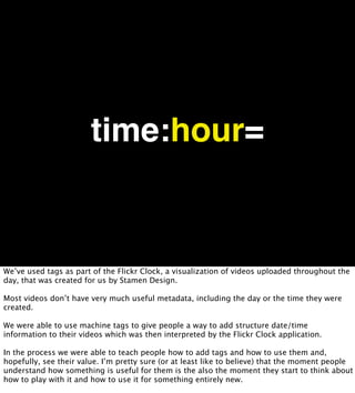 time:hour=


We’ve used tags as part of the Flickr Clock, a visualization of videos uploaded throughout the
day, that was created for us by Stamen Design.

Most videos don’t have very much useful metadata, including the day or the time they were
created.

We were able to use machine tags to give people a way to add structure date/time
information to their videos which was then interpreted by the Flickr Clock application.

In the process we were able to teach people how to add tags and how to use them and,
hopefully, see their value. I’m pretty sure (or at least like to believe) that the moment people
understand how something is useful for them is the also the moment they start to think about
how to play with it and how to use it for something entirely new.
 