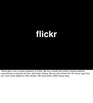 ﬂickr


These days I am a senior engineer at Flickr. We are a small (ish) photo sharing website,
specializing in pictures of cats. And other things. We are also known for the many tags that
our users have added to their photos. We have about 40M unique tags.
 