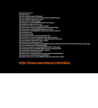 http://www.ﬂickr.com/
http://del.icio.us/
http://en.wikipedia.org/wiki/Ontology
http://www.adaptivepath.com/ideas/essays/archives/000519.php
http://en.wikipedia.org/wiki/Tag_cloud
http://www.ﬂickr.com/photos/tags/
http://blog.ﬂickr.net/en/2005/08/01/the-new-new-things/
http://tagmaps.research.yahoo.com/
http://www.cs.cornell.edu/~crandall/photomap/
http://www.ﬂickr.com/groups/api/discuss/72157594497877875/
http://code.ﬂickr.com/blog/2009/07/06/extraextraextra/
http://code.ﬂickr.com/blog/2008/07/18/wildcard-machine-tag-urls/
http://linkeddata.org/
http://commontag.org/
http://xtech06.usefulinc.com/schedule/paper/135
http://www.ﬂickr.com/services/api/ﬂickr.tags.getHotList.html
http://www.ﬂickr.com/services/api/ﬂickr.tags.getClusterPhotos.html
http://en.wikipedia.org/wiki/First-class_object
http://delicious.com/tag/magicwords
http://northwesthistory.blogspot.com/2009/06/lick-this-loc-ﬂickr-and-limits-of.html http://www.ﬂickr.com/groups/
ﬂickrcommons/discuss/72157620593449864/
http://www.overmorgen.com/weblog/2009/03/13/ben_cerveny.php
http://blog.openlibrary.org/2009/07/08/small-pieces-loosely-joined/
http://wiki.openstreetmap.org/wiki/Map_Features
http://www.ﬂickr.com/explore/clock/
http://www.ﬂickr.com/groups/ﬂickrclock/discuss/72157613019404307/
http://www.ﬂickr.com/photos/wafer/3722020591/
http://electronicmuseum.org.uk/2008/04/10/api-the-nubby-bits-on-lego/




http://www.aaronland.info/talks
 