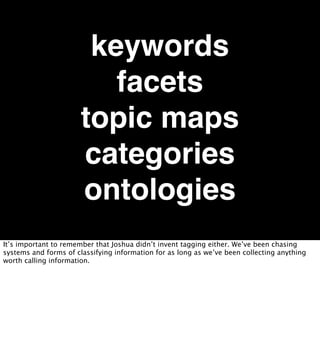 keywords
                          facets
                       topic maps
                       categories
                       ontologies
It’s important to remember that Joshua didn’t invent tagging either. We’ve been chasing
systems and forms of classifying information for as long as we’ve been collecting anything
worth calling information.
 