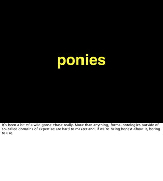 ponies


It’s been a bit of a wild goose chase really. More than anything, formal ontologies outside of
so-called domains of expertise are hard to master and, if we’re being honest about it, boring
to use.
 