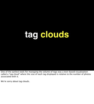 tag clouds


One of the earliest tools for managing the volume of tags was a text-based visualization
called a “tag cloud” where the size of each tag displayed is relative to the number of photos
associated with it.

We’re sorry about tag clouds.
 