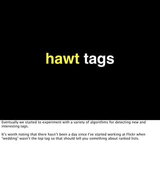 hawt tags


Eventually we started to experiment with a variety of algorithms for detecting new and
interesting tags.

It’s worth noting that there hasn’t been a day since I’ve started working at Flickr when
“wedding” wasn’t the top tag so that should tell you something about ranked lists.
 