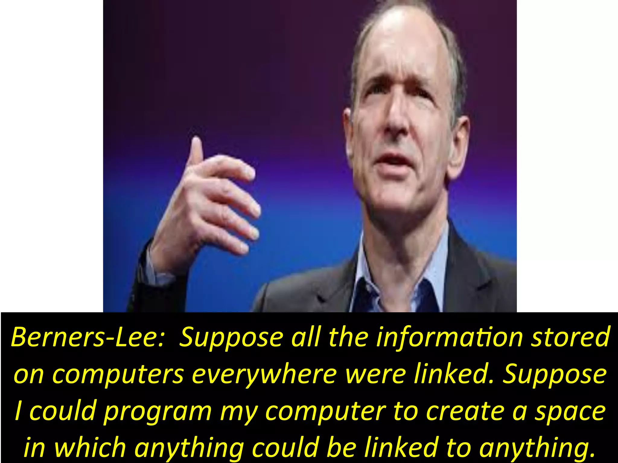 Berners-­‐Lee:	
  	
  Suppose	
  all	
  the	
  informa6on	
  stored	
  
on	
  computers	
  everywhere	
  were	
  linked.	
  Suppose	
  
I	
  could	
  program	
  my	
  computer	
  to	
  create	
  a	
  space	
  
in	
  which	
  anything	
  could	
  be	
  linked	
  to	
  anything.	
  
 