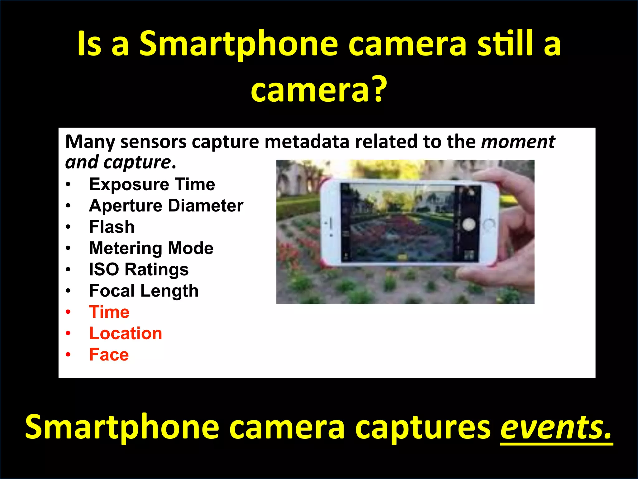 Is	
  a	
  Smartphone	
  camera	
  sFll	
  a	
  
camera?	
  
Many	
  sensors	
  capture	
  metadata	
  related	
  to	
  the	
  moment	
  
and	
  capture.	
  
•  Exposure Time
•  Aperture Diameter
•  Flash
•  Metering Mode
•  ISO Ratings
•  Focal Length
•  Time
•  Location
•  Face
	
  
Smartphone	
  camera	
  captures	
  events.	
  
 