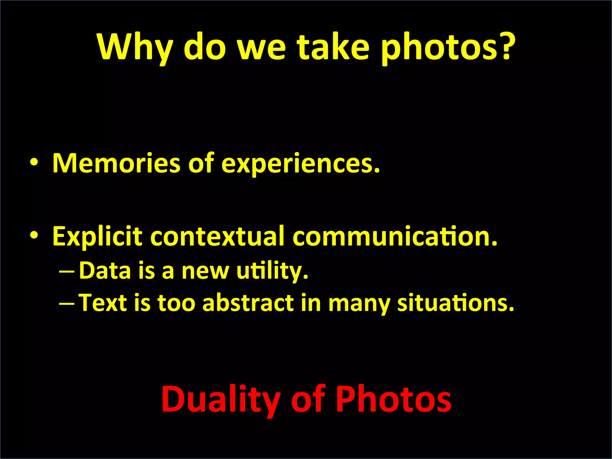 •  Memories	
  of	
  experiences.	
  
•  Explicit	
  contextual	
  communicaFon.	
  
– Data	
  is	
  a	
  new	
  uFlity.	
  
– Text	
  is	
  too	
  abstract	
  in	
  many	
  situaFons.	
  
	
  
Duality	
  of	
  Photos	
  
Why	
  do	
  we	
  take	
  photos?	
  
 
