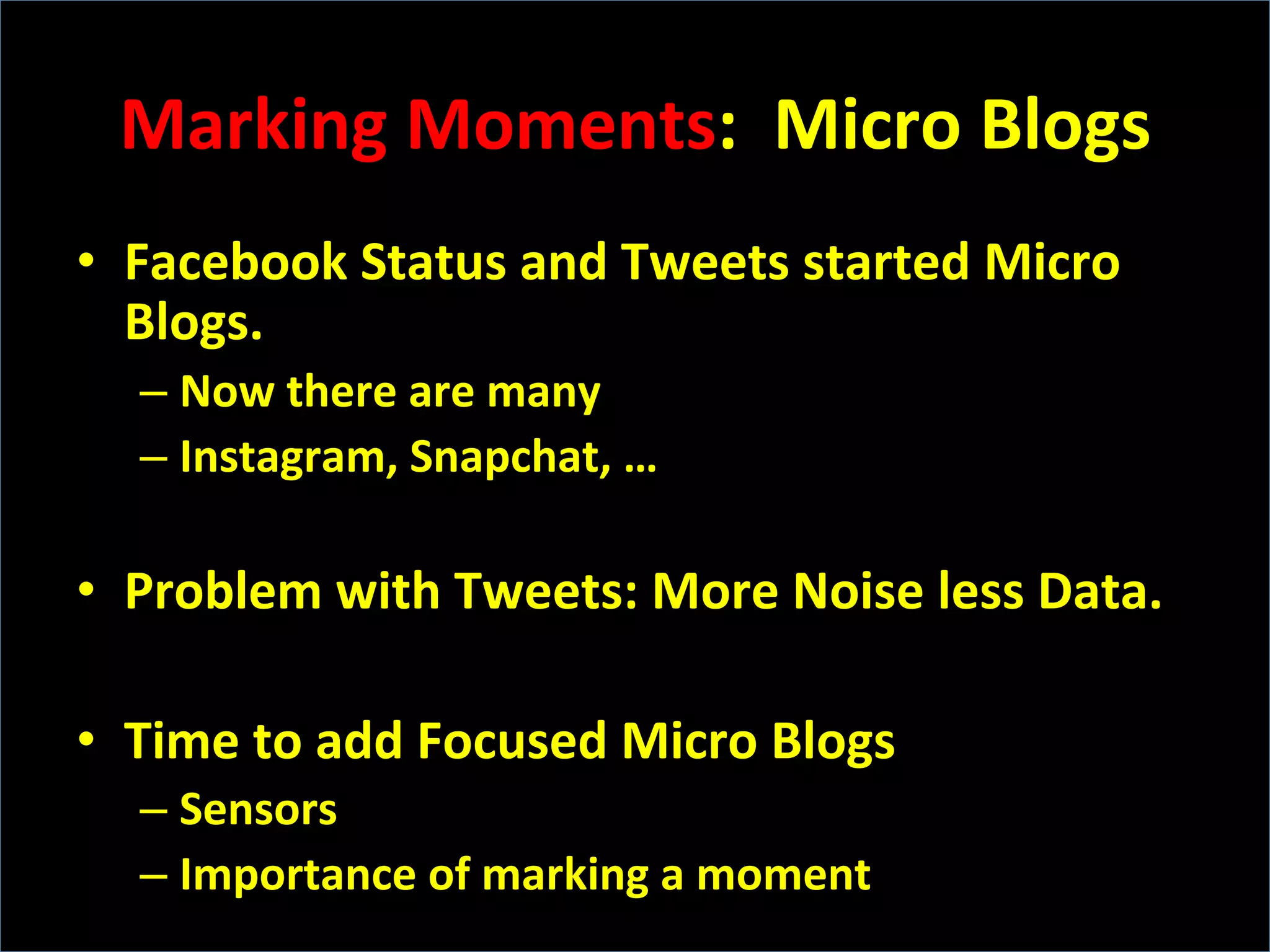 Marking	
  Moments:	
  	
  Micro	
  Blogs	
  
•  Facebook	
  Status	
  and	
  Tweets	
  started	
  Micro	
  
Blogs.	
  
– Now	
  there	
  are	
  many	
  
– Instagram,	
  Snapchat,	
  …	
  
•  Problem	
  with	
  Tweets:	
  More	
  Noise	
  less	
  Data.	
  
•  Time	
  to	
  add	
  Focused	
  Micro	
  Blogs	
  	
  
– Sensors	
  	
  
– Importance	
  of	
  marking	
  a	
  moment	
  
 