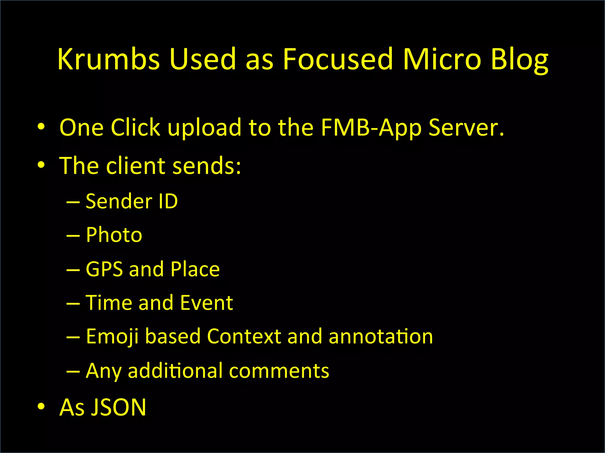 Krumbs	
  Used	
  as	
  Focused	
  Micro	
  Blog	
  
•  One	
  Click	
  upload	
  to	
  the	
  FMB-­‐App	
  Server.	
  
•  The	
  client	
  sends:	
  
– Sender	
  ID	
  
– Photo	
  
– GPS	
  and	
  Place	
  
– Time	
  and	
  Event	
  
– Emoji	
  based	
  Context	
  and	
  annota6on	
  
– Any	
  addi6onal	
  comments	
  
•  As	
  JSON	
  
 