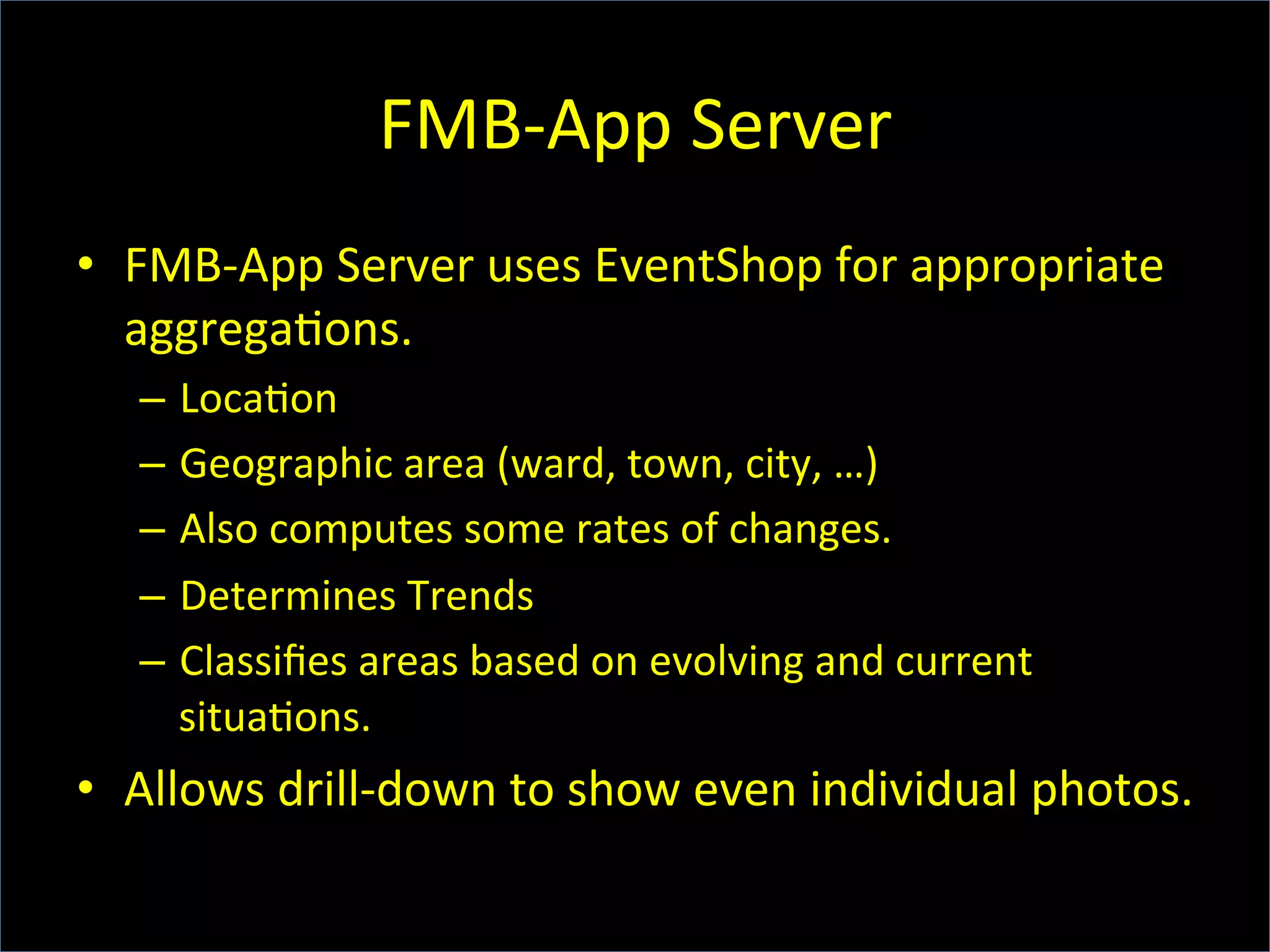 FMB-­‐App	
  Server	
  
•  FMB-­‐App	
  Server	
  uses	
  EventShop	
  for	
  appropriate	
  
aggrega6ons.	
  
–  Loca6on	
  
–  Geographic	
  area	
  (ward,	
  town,	
  city,	
  …)	
  
–  Also	
  computes	
  some	
  rates	
  of	
  changes.	
  
–  Determines	
  Trends	
  
–  Classiﬁes	
  areas	
  based	
  on	
  evolving	
  and	
  current	
  
situa6ons.	
  
•  Allows	
  drill-­‐down	
  to	
  show	
  even	
  individual	
  photos.	
  
 