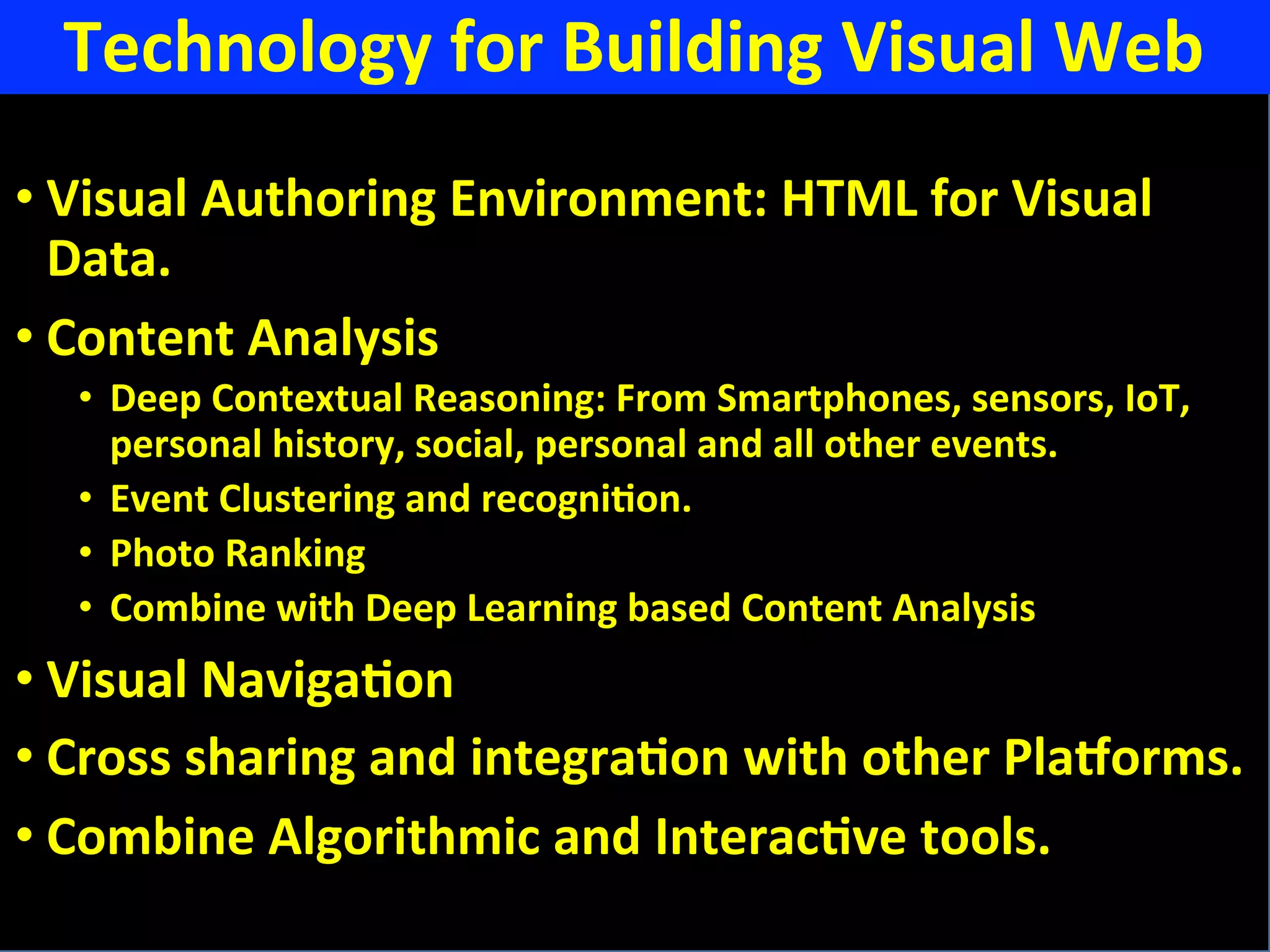 Technology	
  for	
  Building	
  Visual	
  Web	
  
• Visual	
  Authoring	
  Environment:	
  HTML	
  for	
  Visual	
  
Data.	
  
• Content	
  Analysis	
  
•  Deep	
  Contextual	
  Reasoning:	
  From	
  Smartphones,	
  sensors,	
  IoT,	
  	
  
personal	
  history,	
  social,	
  personal	
  and	
  all	
  other	
  events.	
  
•  Event	
  Clustering	
  and	
  recogniFon.	
  
•  Photo	
  Ranking	
  
•  Combine	
  with	
  Deep	
  Learning	
  based	
  Content	
  Analysis	
  
• Visual	
  NavigaFon	
  
• Cross	
  sharing	
  and	
  integraFon	
  with	
  other	
  PlaZorms.	
  
• Combine	
  Algorithmic	
  and	
  InteracFve	
  tools.	
  
 