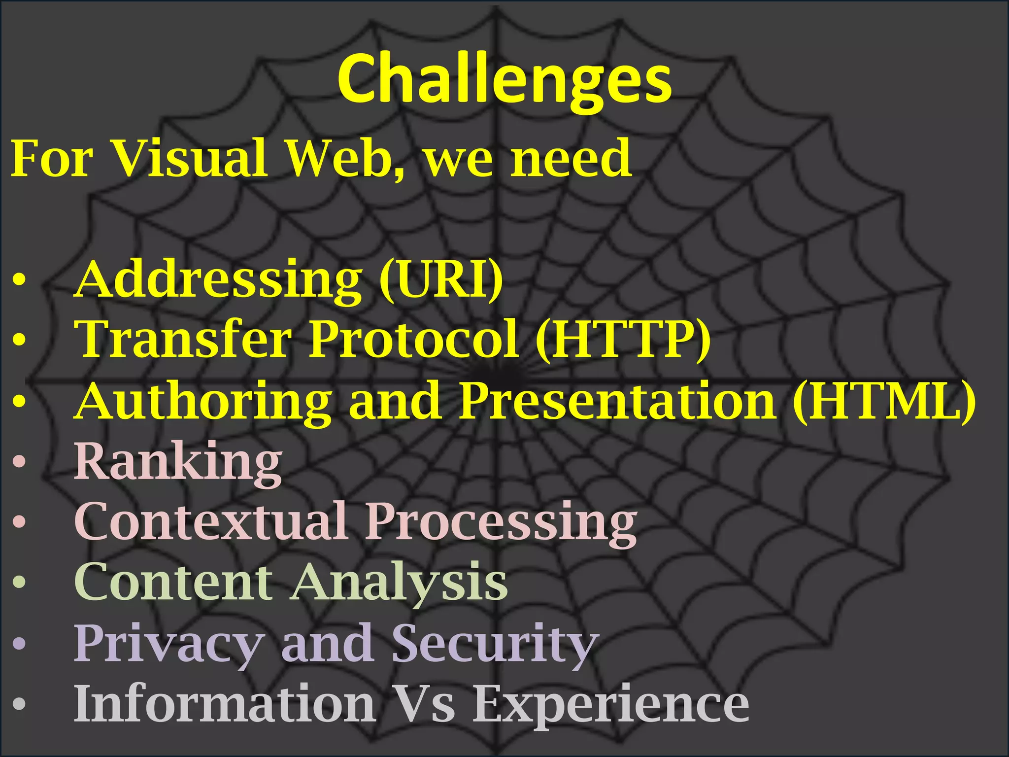 For Visual Web, we need
•  Addressing (URI)
•  Transfer Protocol (HTTP)
•  Authoring and Presentation (HTML)
•  Ranking
•  Contextual Processing
•  Content Analysis
•  Privacy and Security
•  Information Vs Experience
Challenges	
  
 