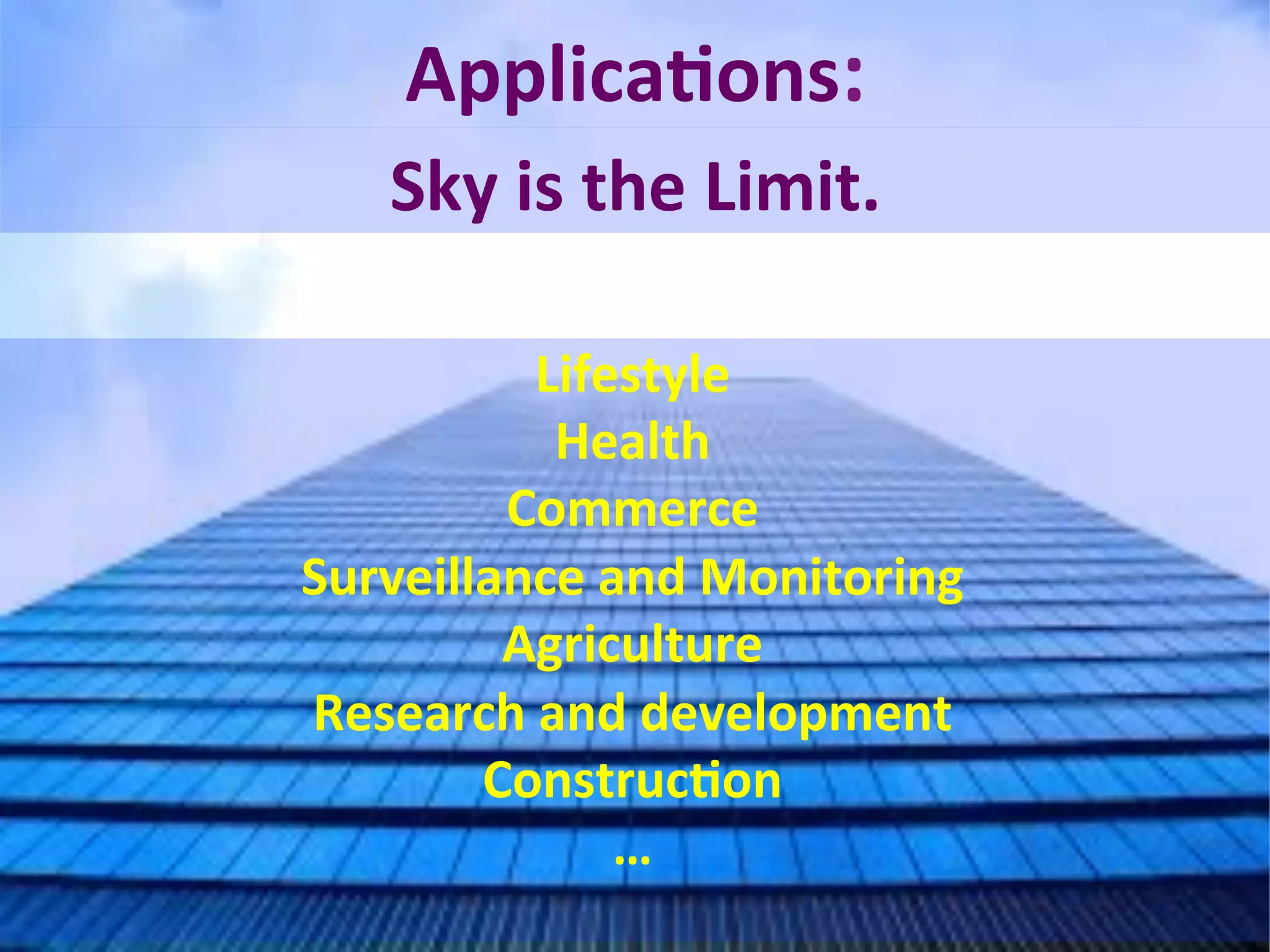 Sky	
  is	
  the	
  Limit.	
  
ApplicaFons:	
  
Lifestyle	
  
Health	
  
Commerce	
  
Surveillance	
  and	
  Monitoring	
  
Agriculture	
  
Research	
  and	
  development	
  
ConstrucFon	
  
…	
  
	
  
 