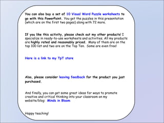 You can also buy a set of  10 Visual Word Puzzle worksheets  to go with this PowerPoint.  You get the puzzles in this presentation  (which are on the first two pages) along with 72 more. If you like this activity, please check out my other products ! I specialize in ready-to-use worksheets and activities. All my products are  highly rated and reasonably priced.   Many of them are on the top 100 list and two are on the Top Ten.  Some are even free! Here is a link to my TpT store Also, please consider  leaving feedback  for the product you just purchased. And finally, you can get some great ideas for ways to promote creative and critical thinking into your classroom on my website/blog:  Minds in Bloom   Happy teaching! 