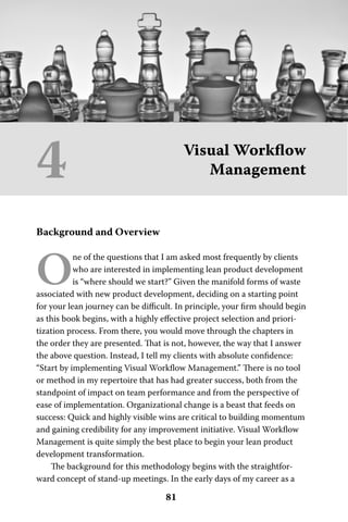 4                                       Visual Workﬂow
                                           Management


Background and Overview



O
           ne of the questions that I am asked most frequently by clients
           who are interested in implementing lean product development
           is “where should we start?” Given the manifold forms of waste
associated with new product development, deciding on a starting point
for your lean journey can be diﬃcult. In principle, your ﬁrm should begin
as this book begins, with a highly eﬀective project selection and priori-
tization process. From there, you would move through the chapters in
the order they are presented. That is not, however, the way that I answer
the above question. Instead, I tell my clients with absolute conﬁdence:
“Start by implementing Visual Workﬂow Management.” There is no tool
or method in my repertoire that has had greater success, both from the
standpoint of impact on team performance and from the perspective of
ease of implementation. Organizational change is a beast that feeds on
success: Quick and highly visible wins are critical to building momentum
and gaining credibility for any improvement initiative. Visual Workﬂow
Management is quite simply the best place to begin your lean product
development transformation.
    The background for this methodology begins with the straightfor-
ward concept of stand-up meetings. In the early days of my career as a

                                   81
 
