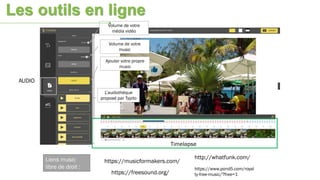 AUDIO
Timelapse
Volume de votre
média vidéo
Volume de votre
music
L’audiothèque
proposé par Typito
Ajouter votre propre
music
https://musicformakers.com/
http://whatfunk.com/
https://freesound.org/
https://www.pond5.com/royal
ty-free-music/?free=1
Liens music
libre de droit :
Les outils en ligne
 