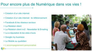 > Création d’un site internet
> Création d’un site internet : le référencement
> Facebook & les réseaux sociaux
> La Relation client
> La e-réputation & les sites d’avis
Pour encore plus de Numérique dans vos vies !
> Google my business
> Le Mobile au quotidien
> L’accompagnement personnalisé
> La Relation client nv2 : Newsletter & Emailing
 