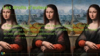 Les droits d’auteur
« Tout auteur d’une « œuvre de l’esprit » jouit d’un droit de
propriété qui comporte des attributs d’ordre intellectuel et moral
et des attributs d’ordre patrimonial »
article L. 111-1 du code de la propriété intellectuelle (CPI)
 