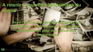 A retenir : vous êtes propriétaire du
media
Avoir l’accord des personnes figurant sur
les photos / vidéos ou des propriétaires
des bâtiments pour des utilisations
commerciales
 