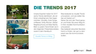 Unsere Experten haben für 2017
sechs Trends identifiziert, die wir
Ihnen unbedingt ans Herz legen
möchten: Virtuality, Color Surge,
Unfiltered, Gritty Woman, Global
Neighbourhood und New Naivity.
Mehr zu jedem Trend finden sie in
den folgenden Präsentationsfolien,
sowie in dem Handbuch:
DIE TRENDS 2017
Was bedeutet es visuelle Trends
umzusetzen, und wie stellen Sie
das am besten an?
Sehen Sie sich den Trend genau
an und finden Sie einen Weg ihn
in Ihrer visuellen Kommunikation
umzusetzen.
Das bedeutet versuchen Sie einen
trend zu finden, der gut zu dem
passt was Sie kommunizieren
wollen.
#ngs0_6390
#511390001
#105947848
Visuelle Trends im Alltag
 