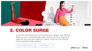 2. COLOR SURGE
#520190179#679076151
Es kann die Aufmerksamkeit für Ihre Produkte enorm steigern, wenn Sie Ihren
Bildern ab und zu unkonventionelle Farben verleihen. Der Color Surge-Trend
eignet sich aber auch hervorragend für Themen, denen Sie zu ein bisschen
mehr Popularität verhelfen möchten.
Getty Images Lightbox iStock Board
 