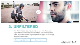 3. UNFILTERED
#158822651#644646879
Manchmal ist es einfach wünschenswert und erfrischend, die
ungeschminkte Wahrheit zu zeigen und alle Filter auszuschalten.
Damit vermitteln Sie Ihrer Story auf jeden Fall einen ursprünglichen,
unverfälschten Anstrich.
Getty Images Lightbox iStock Board
 