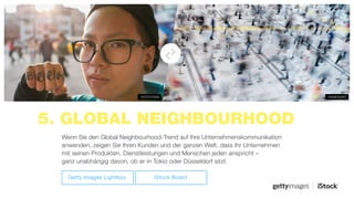 5. GLOBAL NEIGHBOURHOOD
#589092987#470315939
Wenn Sie den Global Neighbourhood-Trend auf Ihre Unternehmenskommunikation
anwenden, zeigen Sie Ihren Kunden und der ganzen Welt, dass Ihr Unternehmen
mit seinen Produkten, Dienstleistungen und Menschen jeden anspricht –
ganz unabhängig davon, ob er in Tokio oder Düsseldorf sitzt.
Getty Images Lightbox iStock Board
 