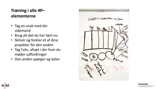 Træning i alle 4P– elementerne 
•Tag en snak med din sidemand 
•Brug alt det du har lært nu 
•Skitsér og forklar et af dine projekter for den anden 
•Tag f.eks. afsæt i der hvor du møder udfordringer 
•Den anden spørger og lytter  