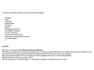 Fiche produit Voici les principales rubriques d’une fiche produit complète : A savoir :  Nous avons besoin  d’une fiche produit par référence. Parfois une référence se distingue uniquement par une ville de départ différente ou un nombre de participants différents, nous aurons besoin d’une fiche produit la distinguant également même si le reste du séjour est identique.    Il est possible d’ajouter dans une rubrique 3 visuels supplémentaires aux 7 visuels déjà présents.     Nous pouvons insérer des cartes, vidéos…    Pour la rubrique « Comment régler? », vous devez compléter un texte fourni par nos soins. Situation Hôtel  Chambre Restauration Services Loisirs Compagnie aérienne Formalités (si besoin) Ce prix comprend Ce prix ne comprend pas Informations importantes (si besoin) Comment régler? … 