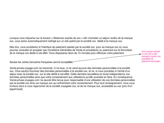 Texte « Comment régler ? »  A com pléter Lorsque vous cliquerez sur le bouton « Réservez auprès de xxx » afin d’acheter un séjour revêtu de la marque xxx, vous serez automatiquement redirigé sur un site opéré par la société xxx  dédié à la marque xxx.  Dès lors, vous accéderez à l’interface de paiement opérée par la société xxx  pour sa marque xxx où vous pourrez consulter et accepter ses Conditions Générales de Vente et procèderez au paiement sur le formulaire de la marque xxx dédié à cet effet. Vous disposerez alors de 15 minutes pour effectuer votre paiement.  Seules les cartes bancaires françaises seront acceptées.  Vente-privee-voyage.com ne transmet, ni ne loue, ni ne vend aucune des données personnelles à la société xxx. Vous seul(s) fournirez des données personnelles à la société xxx, et ce, si vous procédez à l’achat d’un séjour avec la société xxx  sur le site dédié à cet effet. Cette dernière recueillera en toute indépendance vos données personnelles ainsi que votre consentement aux utilisations qu’elle souhaite en faire. En conséquence, Vente-privee-voyages.com ne saurait être tenue pour responsable d’une utilisation de vos données personnelles par la société xxx et/ou sa marque xxx qui enfreindrait votre consentement. Pour tout renseignement, nous vous invitons donc à vous rapprocher de la société voyagiste xxx, et de sa marque xxx, accessible au xxx (prix d'un appel local).  Vous pouvez ajouter ici vos CGV si par exemple il existe une possibilité de paiement d’acompte.  