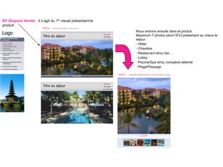 EV (Espace Vente)  : il s’agit du 1 er  visuel présentant le produit Nous entrons ensuite dans le produit. Maximum 7 photos (dont l’EV) présentant au mieux le séjour : Hôtel Chambre  Restaurant et/ou bar … Lobby Piscine/Spa et/ou complexe détente Plage/Paysage Présentation produit Taille idéale des visuels 1000 x 1000 / Taille minimum 658 x 658 pixels (minimum) Marque Logo Marque Titre du séjour Prix VP Prix barré Titre du séjour Prix VP Prix barré 