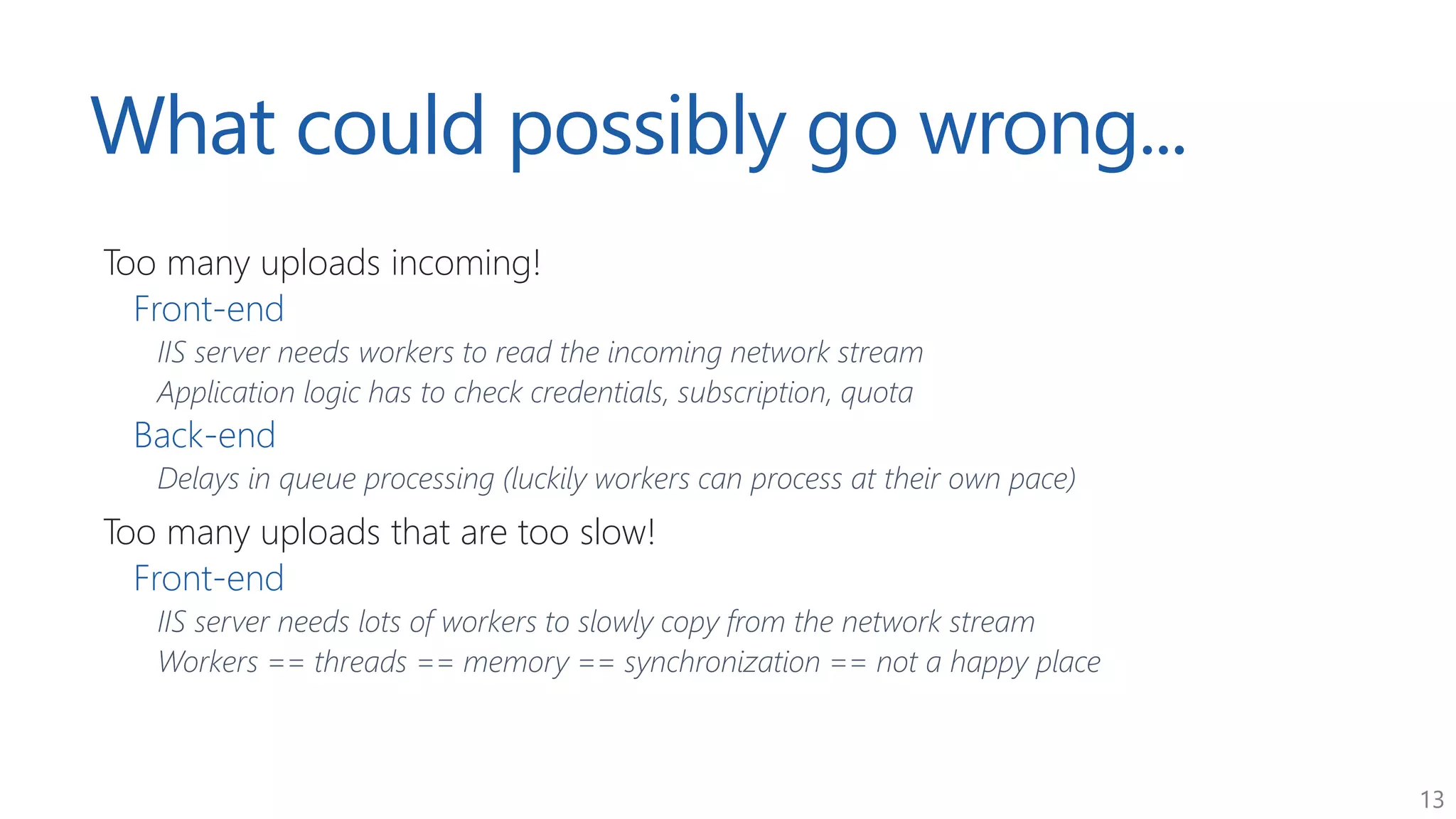 13
What could possibly go wrong...
Too many uploads incoming!
Front-end
IIS server needs workers to read the incoming network stream
Application logic has to check credentials, subscription, quota
Back-end
Delays in queue processing (luckily workers can process at their own pace)
Too many uploads that are too slow!
Front-end
IIS server needs lots of workers to slowly copy from the network stream
Workers == threads == memory == synchronization == not a happy place
 