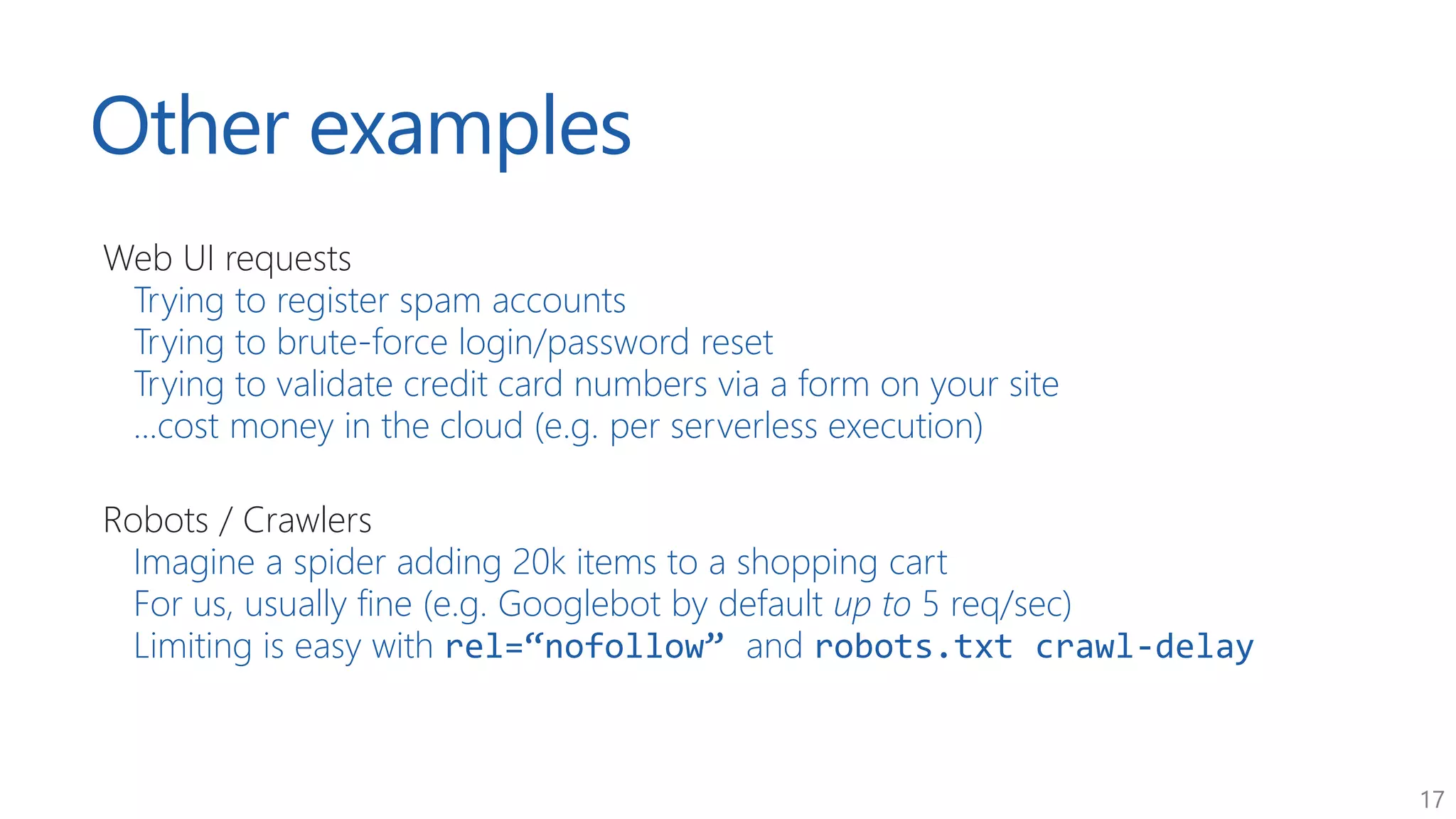 17
Other examples
Web UI requests
Trying to register spam accounts
Trying to brute-force login/password reset
Trying to validate credit card numbers via a form on your site
...cost money in the cloud (e.g. per serverless execution)
Robots / Crawlers
Imagine a spider adding 20k items to a shopping cart
For us, usually fine (e.g. Googlebot by default up to 5 req/sec)
Limiting is easy with rel=“nofollow” and robots.txt crawl-delay
 