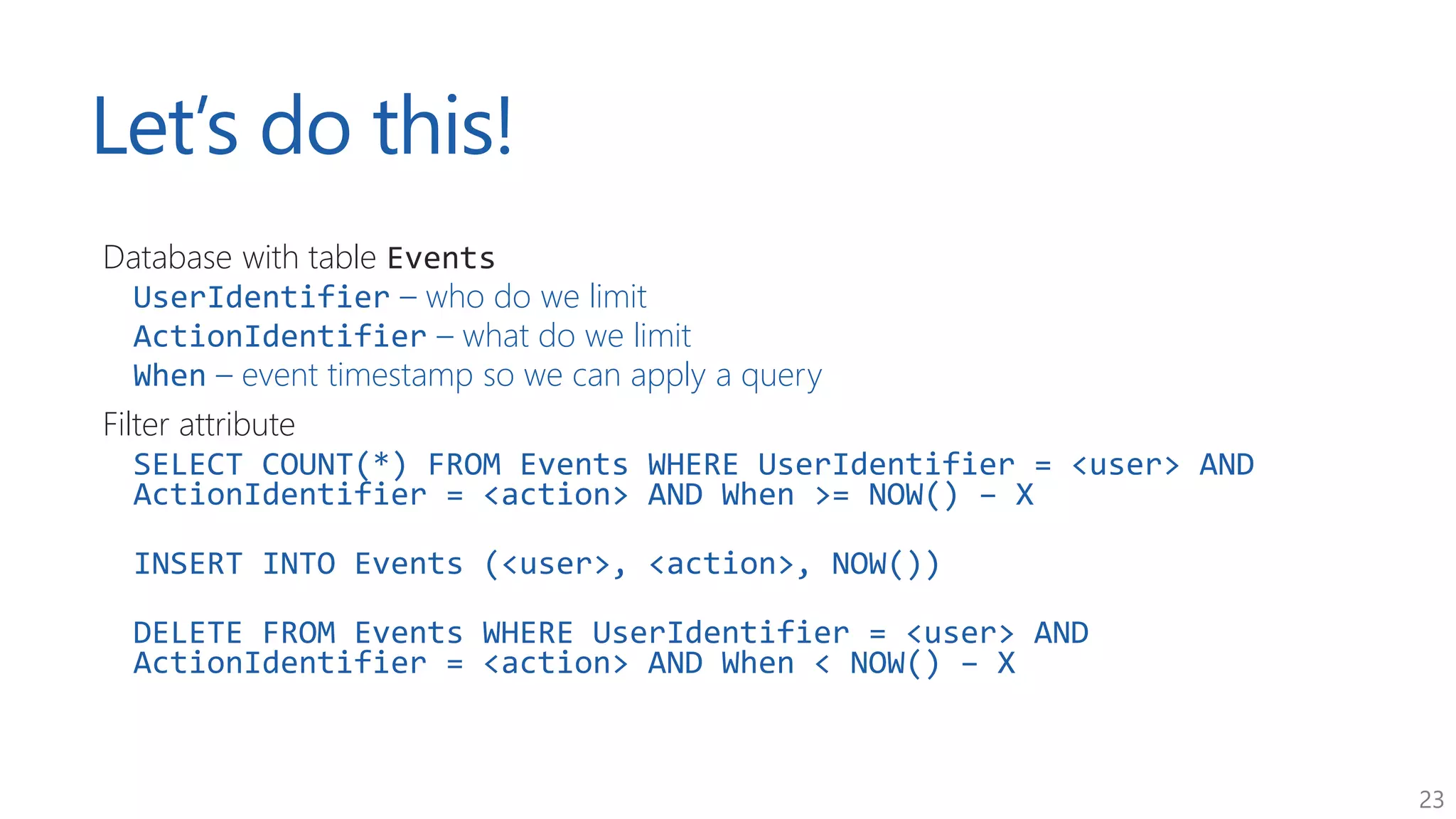 23
Let’s do this!
Database with table Events
UserIdentifier – who do we limit
ActionIdentifier – what do we limit
When – event timestamp so we can apply a query
Filter attribute
SELECT COUNT(*) FROM Events WHERE UserIdentifier = <user> AND
ActionIdentifier = <action> AND When >= NOW() – X
INSERT INTO Events (<user>, <action>, NOW())
DELETE FROM Events WHERE UserIdentifier = <user> AND
ActionIdentifier = <action> AND When < NOW() – X
 