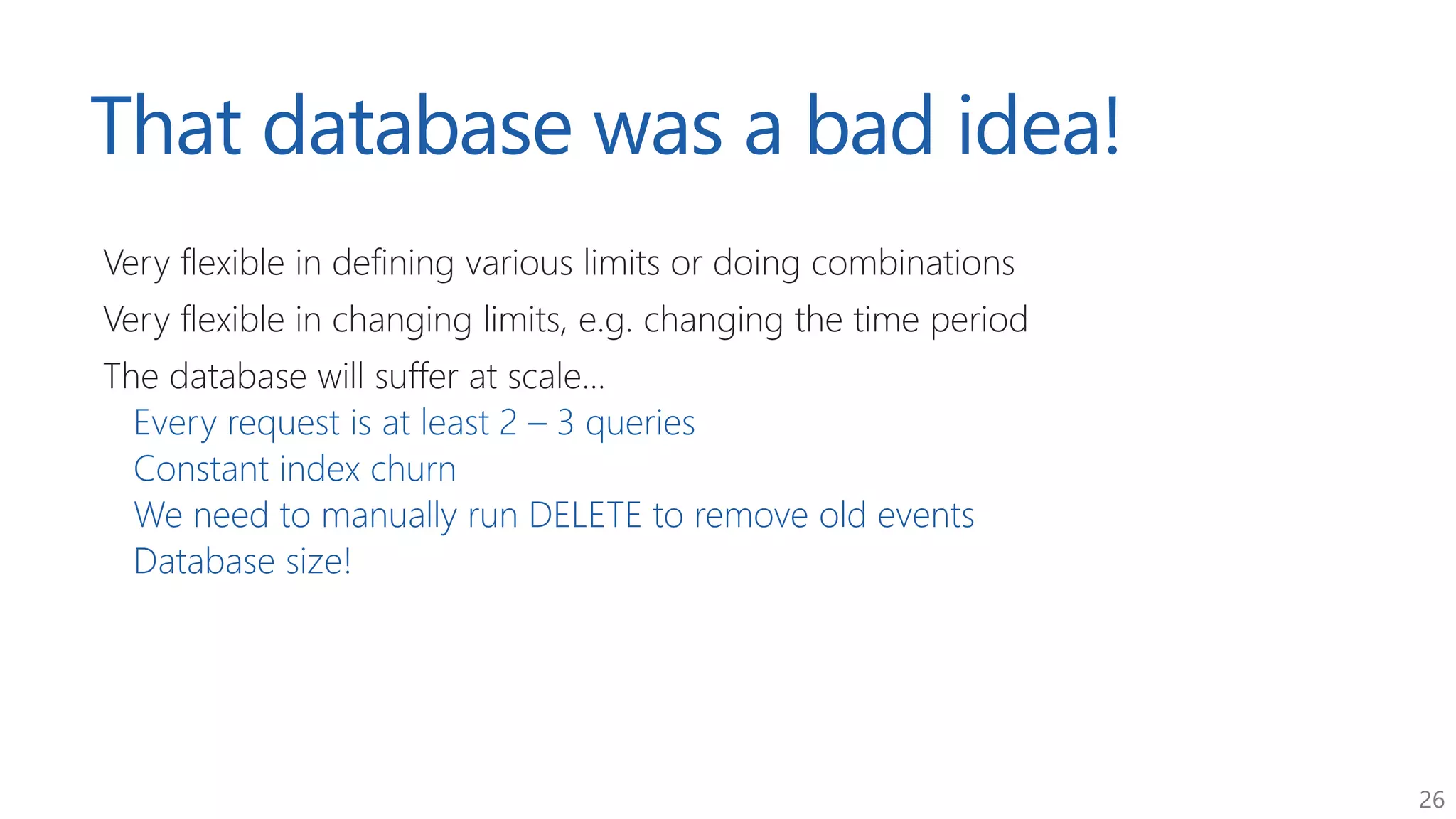 26
That database was a bad idea!
Very flexible in defining various limits or doing combinations
Very flexible in changing limits, e.g. changing the time period
The database will suffer at scale...
Every request is at least 2 – 3 queries
Constant index churn
We need to manually run DELETE to remove old events
Database size!
 