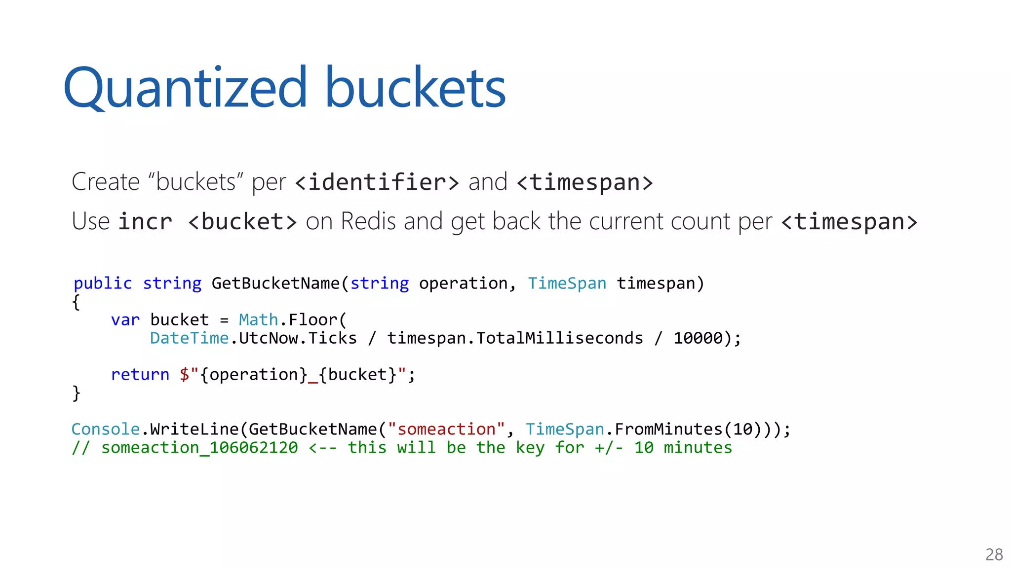 28
Quantized buckets
Create “buckets” per <identifier> and <timespan>
Use incr <bucket> on Redis and get back the current count per <timespan>
public string GetBucketName(string operation, TimeSpan timespan)
{
var bucket = Math.Floor(
DateTime.UtcNow.Ticks / timespan.TotalMilliseconds / 10000);
return $"{operation}_{bucket}";
}
Console.WriteLine(GetBucketName("someaction", TimeSpan.FromMinutes(10)));
// someaction_106062120 <-- this will be the key for +/- 10 minutes
 