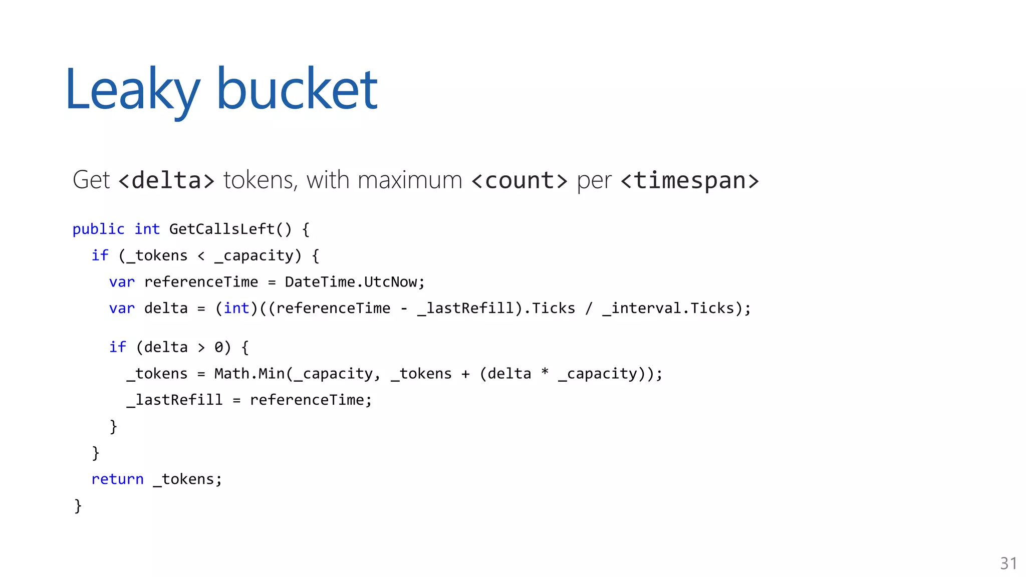 31
Leaky bucket
Get <delta> tokens, with maximum <count> per <timespan>
public int GetCallsLeft() {
if (_tokens < _capacity) {
var referenceTime = DateTime.UtcNow;
var delta = (int)((referenceTime - _lastRefill).Ticks / _interval.Ticks);
if (delta > 0) {
_tokens = Math.Min(_capacity, _tokens + (delta * _capacity));
_lastRefill = referenceTime;
}
}
return _tokens;
}
 